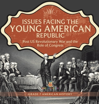 Issues Facing the Young American Republic: Post US Revolutionary War and the Role of Congress Grade 7 American History by Universal Politics
