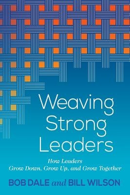 Weaving Strong Leaders: How Leaders Grow Down, Grow Up, and Grow Together by Dale, Bob