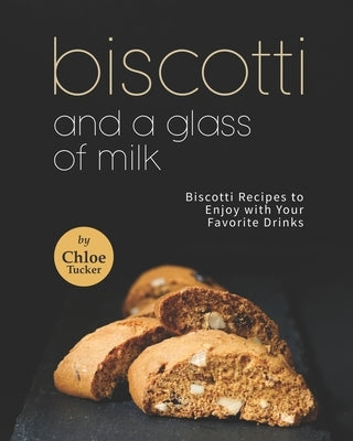 Biscotti and a Glass of Milk: Biscotti Recipes to Enjoy with Your Favorite Drinks by Tucker, Chloe