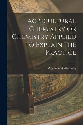 Agricultural Chemistry or Chemistry Applied to Explain the Practice by Chemistry, Agricultural
