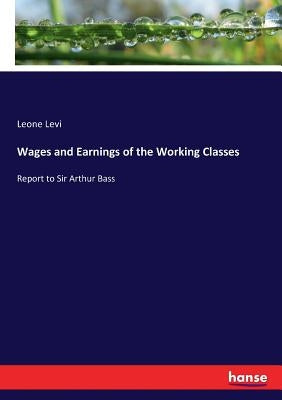 Wages and Earnings of the Working Classes: Report to Sir Arthur Bass by Levi, Leone