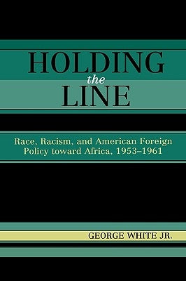 Holding the Line: Race, Racism, and American Foreign Policy Toward Africa, 1953-1961 by White, George