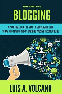 Make Money From Blogging: A Practical Guide to Start a Successful Blog Today and Earning Passive Income by A. Volcano, Luis