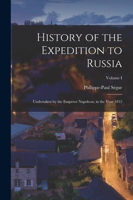 History of the Expedition to Russia: Undertaken by the Emperor Napoleon, in the Year 1812; Volume I by Ségur, Philippe-Paul