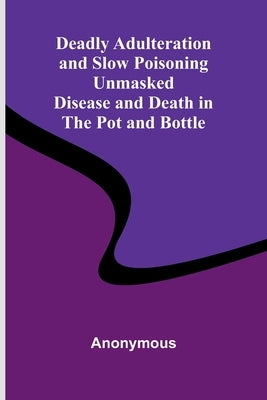 Deadly Adulteration And Slow Poisoning Unmasked; Disease And Death In The Pot And Bottle by Anonymous