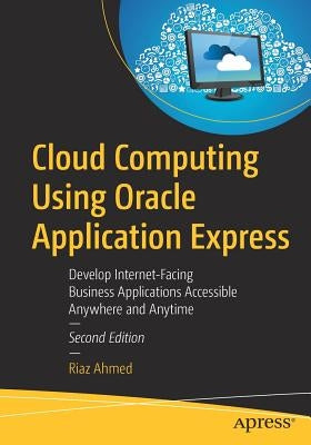 Cloud Computing Using Oracle Application Express: Develop Internet-Facing Business Applications Accessible Anywhere and Anytime by Ahmed, Riaz