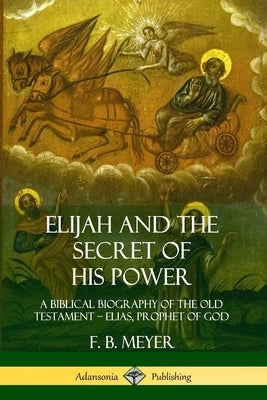 Elijah and the Secret of His Power: A Biblical Biography of the Old Testament - Elias, Prophet of God by Meyer, F. B.