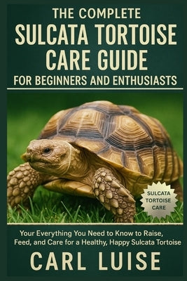 The Complete Sulcata Tortoise Care Guide for Beginners and Enthusiasts: Everything You Need to Know to Raise, Feed, and Care for a Healthy, Happy Sulc by Luise, Carl
