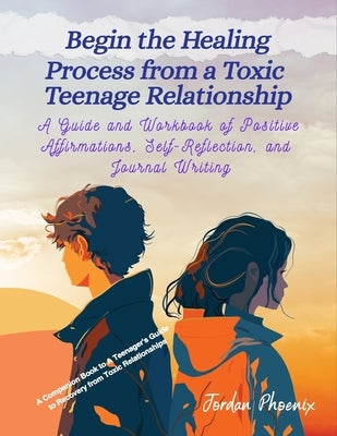 Begin the Healing Process from a Toxic Teenage Relationship: A Guide and Workbook of Positive Affirmations, Self-Reflection, and Journal Writing by Phoenix, Jordan