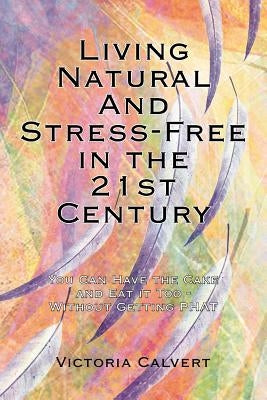 Living Natural And Stress-Free in the 21st Century: You Can Have the Cake and Eat it Too - Without Getting PHAT by Calvert, Victoria
