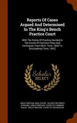 Reports Of Cases Argued And Determined In The King's Bench Practice Court: With The Points Of Practice Decided In The Courts Of Common Pleas And Exche by Great Britain Bail Court