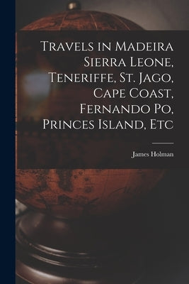 Travels in Madeira Sierra Leone, Teneriffe, St. Jago, Cape Coast, Fernando Po, Princes Island, Etc by Holman, James