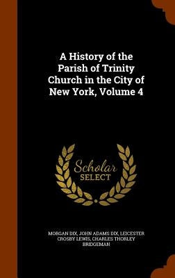 A History of the Parish of Trinity Church in the City of New York, Volume 4 by Dix, Morgan