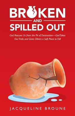 Broken and Spilled Out: God Rescues Us from the Pit of Destruction-God Takes Our Trials and Gives Others a Soft Place to Fall by Broune, Jacqueline