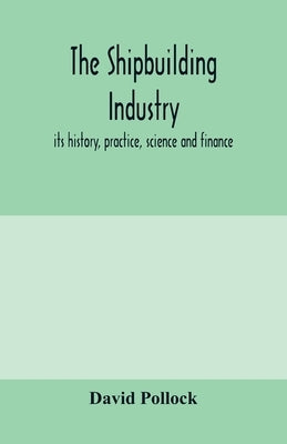 The shipbuilding industry; its history, practice, science and finance by Pollock, David