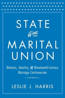 State of the Marital Union: Rhetoric, Identity, and Nineteenth-Century Marriage Controversies by Harris, Leslie J.