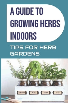 A Guide to Growing Herbs Indoors: Tips For Herb Gardens: How To Grow Herbs by McCullors, Ellis
