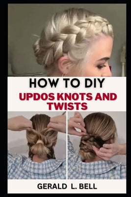 How to DIY Updos Knots and Twist: A Step By Step By Guide To Unleash Your Creativity With Rope Braid Updo, Fishtail Updo And Milkmaid braid For Every by Bell, Gerald L.