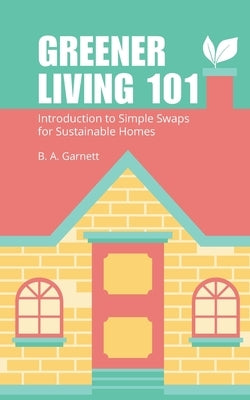 Greener Living 101: Introduction to Simple Swaps for Sustainable Homes by Garnett, B. A.