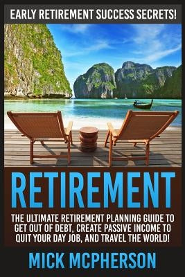 Retirement: The Ultimate Retirement Planning Guide To Get Out Of Debt, Create Passive Income To Quit Your Day Job, And Travel The by McPherson, Mick