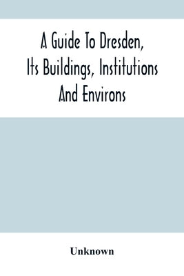 A Guide To Dresden, Its Buildings, Institutions And Environs: With A Plan Of The Town by Unknown