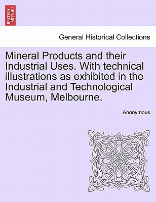 Mineral Products and Their Industrial Uses. with Technical Illustrations as Exhibited in the Industrial and Technological Museum, Melbourne. by Anonymous