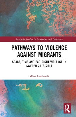 Pathways to Violence Against Migrants: Space, Time and Far Right Violence in Sweden 2012-2017 by Lundstedt, Måns
