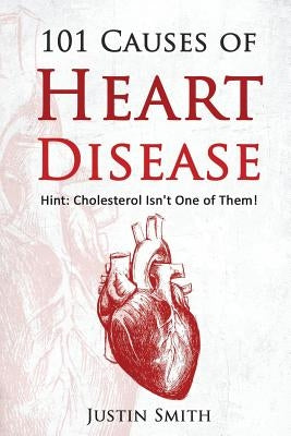 101 Causes of Heart Disease: Hint: Cholesterol Isn't One of Them! by Smith, Justin