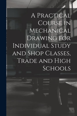 A Practical Course in Mechanical Drawing for Individual Study and Shop Classes, Trade and High Schools by Anonymous