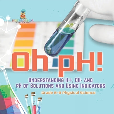 Oh pH! Understanding H+, OH- and pH of Solutions and Using Indicators Grade 6-8 Physical Science by Baby Professor