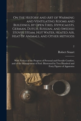 On the History and Art of Warming and Ventilating Rooms and Buildings, by Open Fires, Hypocausts, German, Dutch, Russian, and Swedish Stoves, Steam, H by Stuart, Robert