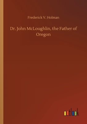 Dr. John McLoughlin, the Father of Oregon by Holman, Frederick V.