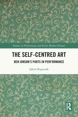 The Self-Centred Art: Ben Jonson's Parts in Performance by Boguszak, Jakub