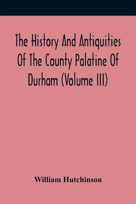The History And Antiquities Of The County Palatine Of Durham (Volume Iii) by Hutchinson, William