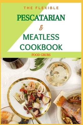 The Flexible Pescatarian & Meatless Cookbook: Pesco Vegeterian & Recipes For Your Perfectly Imperfect Life by Grubs, Food