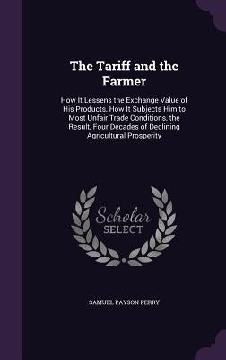 The Tariff and the Farmer: How It Lessens the Exchange Value of His Products, How It Subjects Him to Most Unfair Trade Conditions, the Result, Fo by Perry, Samuel Payson