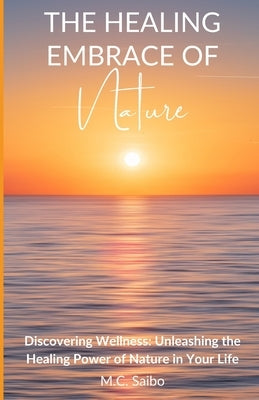 The Healing Embrace of Nature: Discovering Wellness: Unleashing the Healing Power of Nature in Your Life by Saibo, M. C.