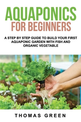 Aquaponics For Beginners: A Step By Step Guide To Build Your First Aquaponic Garden With Fish And Organic Vegetable by Green, Thomas