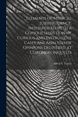Elements of Medical Jurisprudence, Interspersed With a Copious Selection of Curious and Instructive Cases Ans Analyses of Opinions Delivered at Corone by Taylor, Alfred S.