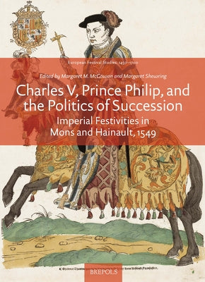 Charles V, Prince Philip and the Politics of Succession: Imperial Festivities in Mons and Hainault, 1549 by McGowan, Margaret