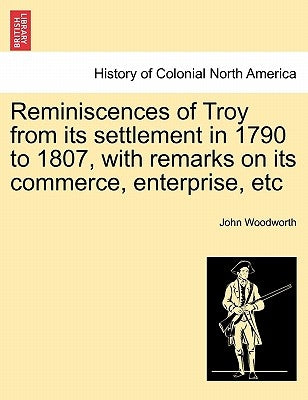Reminiscences of Troy from Its Settlement in 1790 to 1807, with Remarks on Its Commerce, Enterprise, Etc by Woodworth, John