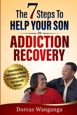 The 7 Steps to Help Your Son in Addiction Recovery: Understanding Addictions as Rooted in Trauma and How Your Son Will Recover by Wanganga, Dorcas