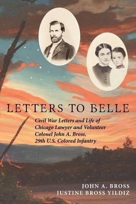 Letters to Belle: Civil War Letters and Life of Chicago Lawyer and Volunteer Colonel John A. Bross, 29th U.S. Colored Infantry by Yildiz, Justine Bross