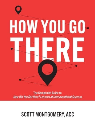 How You Go There: The Companion Guide to How Did You Get Here? Lessons of Unconventional Success by Montgomery, Scott