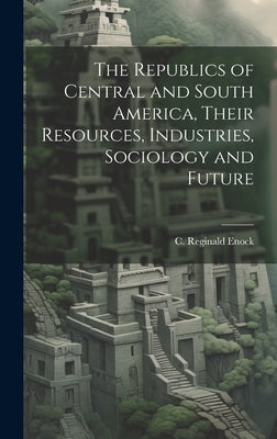 The Republics of Central and South America, Their Resources, Industries, Sociology and Future by Enock, C. Reginald