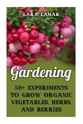 Gardening: 50+ Experiments to Grow Organic Vegetables, Herbs, And Berries by Lamar, Lara