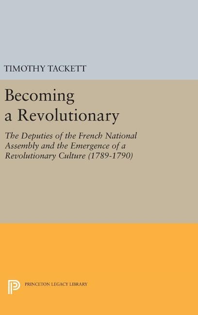 Becoming a Revolutionary: The Deputies of the French National Assembly and the Emergence of a Revolutionary Culture (1789-1790) by Tackett, Timothy