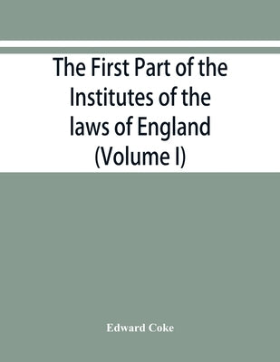 The first part of the Institutes of the laws of England, or, A commentary upon Littleton: not the name of the author only, but of the law itself: Hæc by Coke, Edward