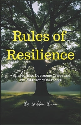 Rules of Resilience: 7 Strategies to Overcome Crises and Build a Strong Character: Master Your Mind, Build Your Future: The Complete Guide to Resilien by Brown, Lachlan