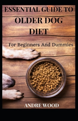 Essential Guide To Older Dog Diet For Beginners And Dummies by Wood, Andre
